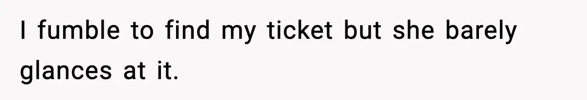 I fumble to find my ticket but she barely glances at it.