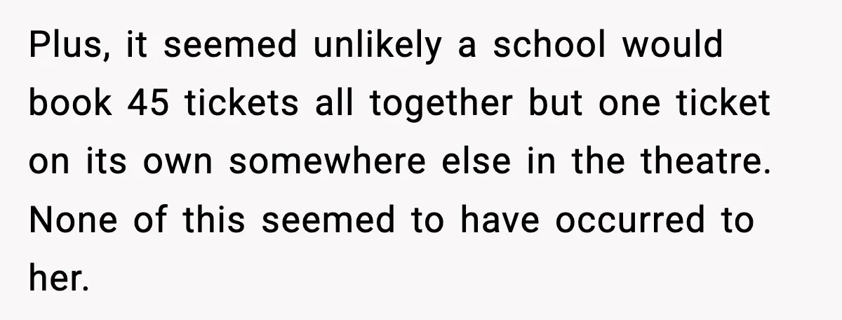 Plus, it seemed unlikely a school would book 45 tickets all together but one ticket on its own somewhere else in the theatre. None of this seemed to have occurred...
