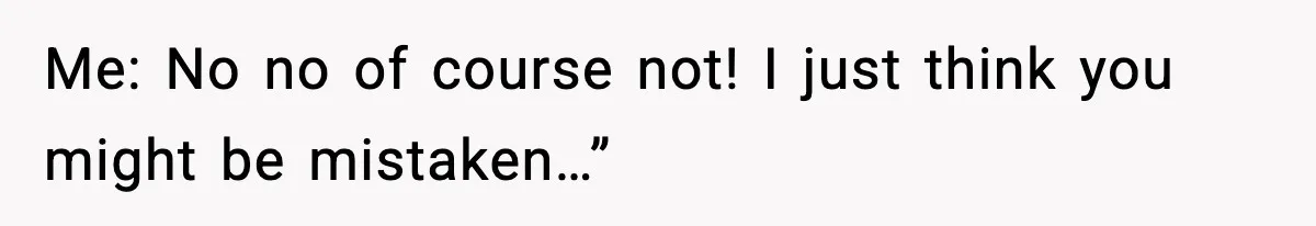 Me: No no of course not! I just think you might be mistaken…”