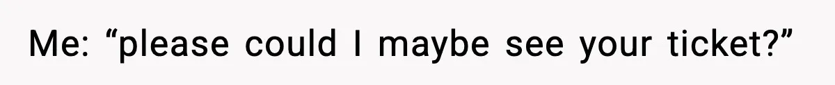 Me: “please could I maybe see your ticket?”