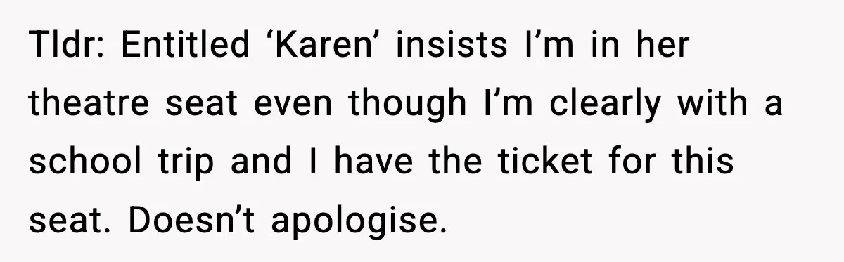 Tldr: Entitled ‘Karen’ insists I’m in her theatre seat even though I’m clearly with a school trip and I have the ticket for this seat. Doesn’t apologise.
