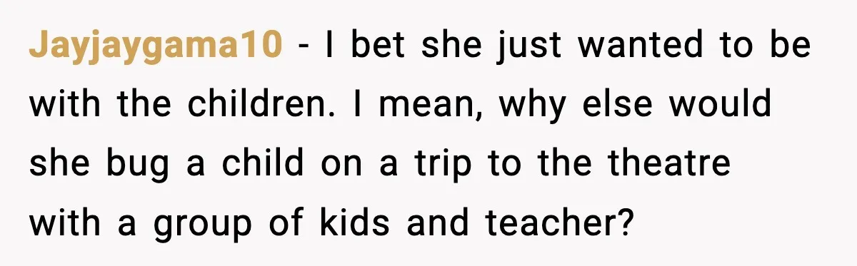 Jayjaygama10 − I bet she just wanted to be with the children. I mean, why else would she bug a child on a trip to the theatre with a group...