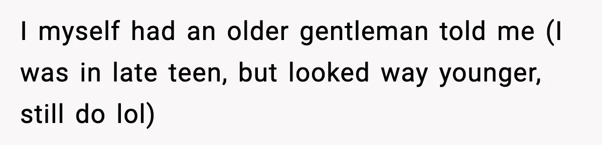 I myself had an older gentleman told me (I was in late teen, but looked way younger, still do lol)