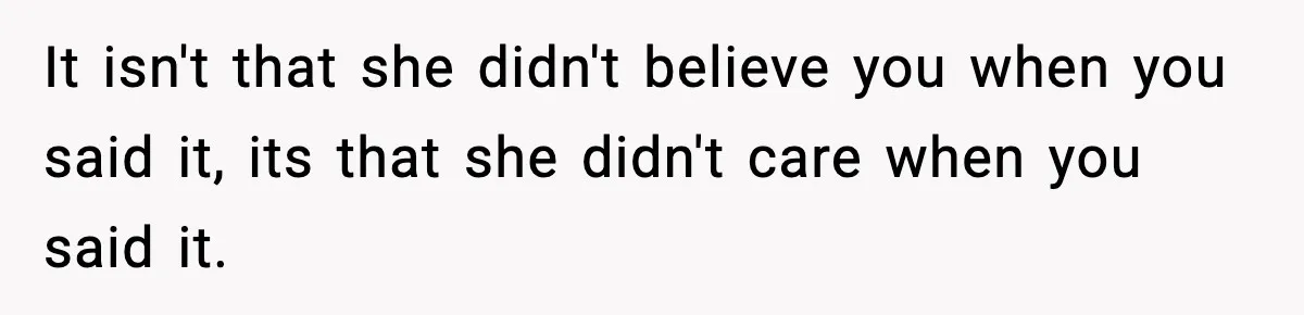 It isn't that she didn't believe you when you said it, its that she didn't care when you said it.