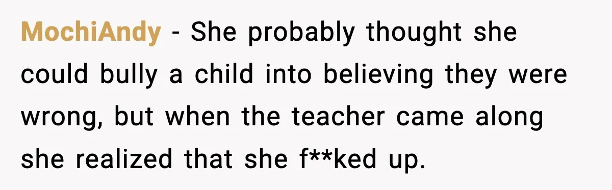 MochiAndy − She probably thought she could bully a child into believing they were wrong, but when the teacher came along she realized that she f**ked up.