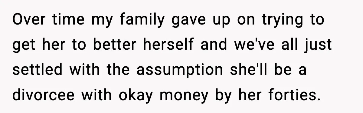 Over time my family gave up on trying to get her to better herself and we've all just settled with the assumption she'll be a divorcee with okay money by...