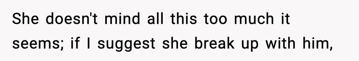 She doesn't mind all this too much it seems; if I suggest she break up with him,