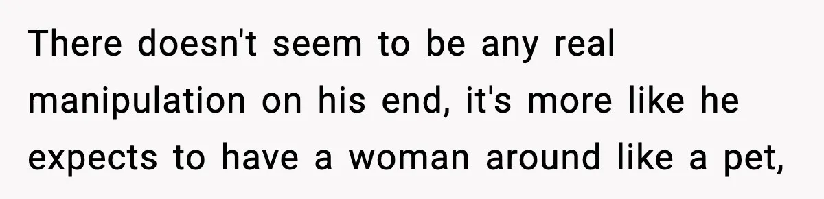 There doesn't seem to be any real manipulation on his end, it's more like he expects to have a woman around like a pet,