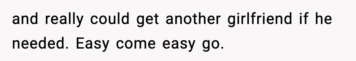 and really could get another girlfriend if he needed. Easy come easy go.