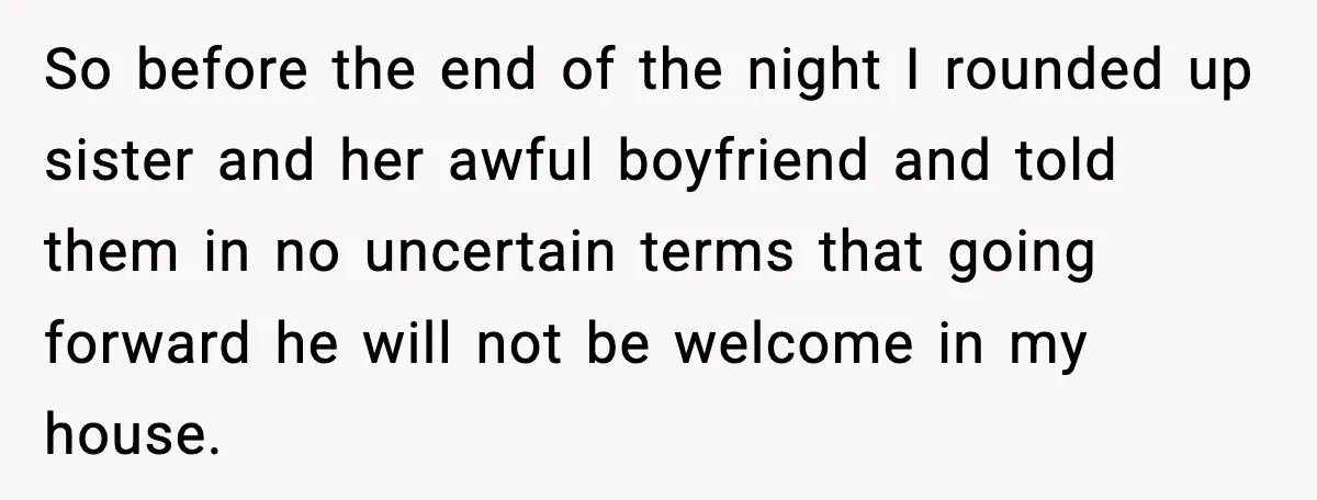 So before the end of the night I rounded up sister and her awful boyfriend and told them in no uncertain terms that going forward he will not be welcome...