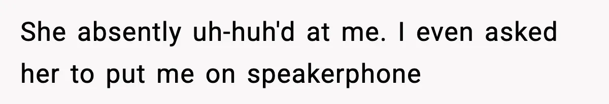She absently uh-huh'd at me. I even asked her to put me on speakerphone