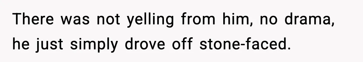 There was not yelling from him, no drama, he just simply drove off stone-faced.