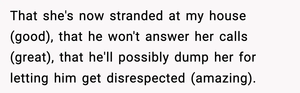 That she's now stranded at my house (good), that he won't answer her calls (great), that he'll possibly dump her for letting him get disrespected (amazing).