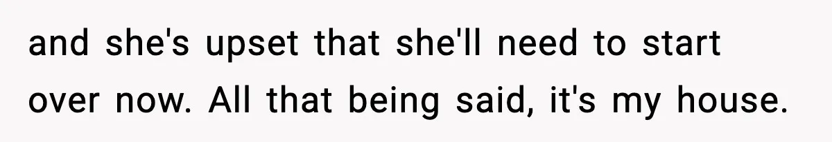 and she's upset that she'll need to start over now. All that being said, it's my house.