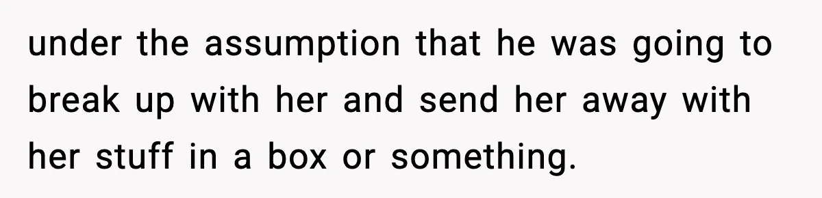 under the assumption that he was going to break up with her and send her away with her stuff in a box or something.
