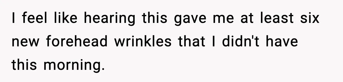 I feel like hearing this gave me at least six new forehead wrinkles that I didn't have this morning.