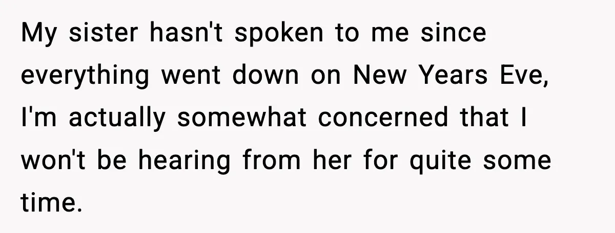 My sister hasn't spoken to me since everything went down on New Years Eve, I'm actually somewhat concerned that I won't be hearing from her for quite some time.