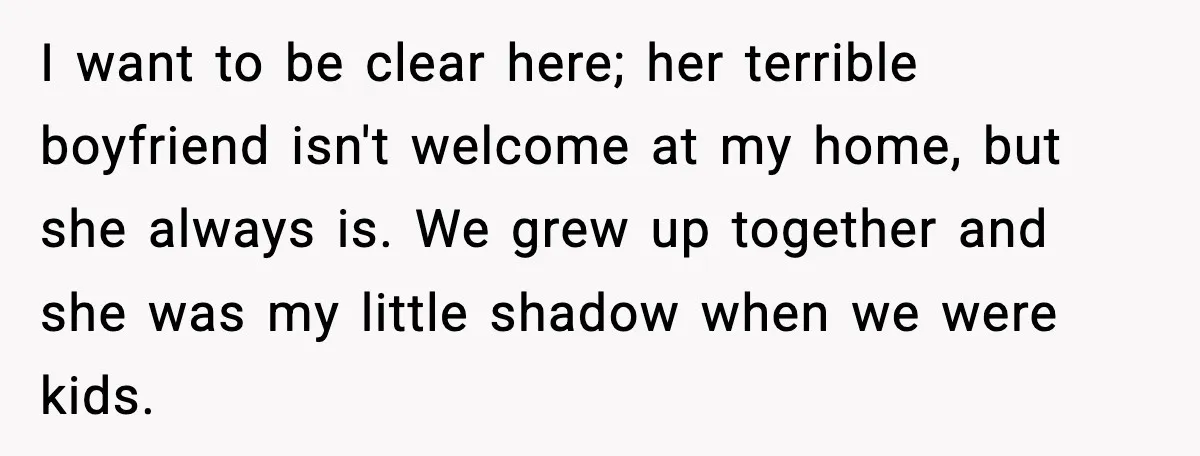 I want to be clear here; her terrible boyfriend isn't welcome at my home, but she always is. We grew up together and she was my little shadow when we...