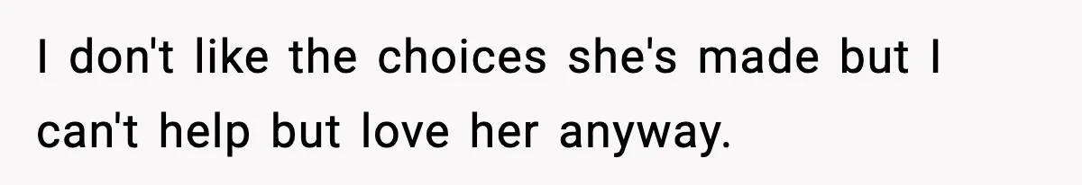 I don't like the choices she's made but I can't help but love her anyway.