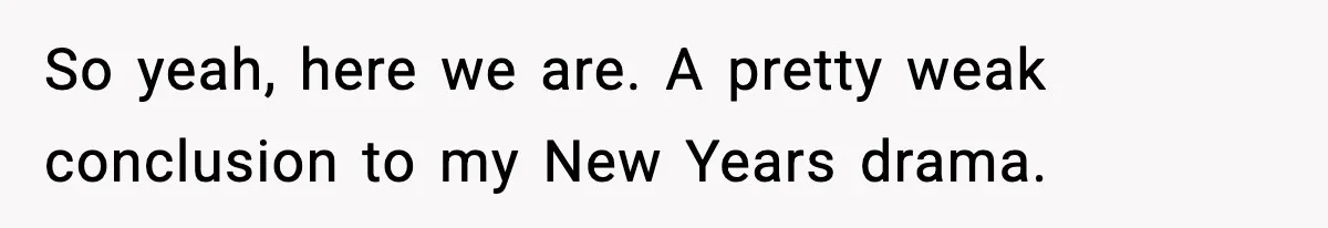 So yeah, here we are. A pretty weak conclusion to my New Years drama.