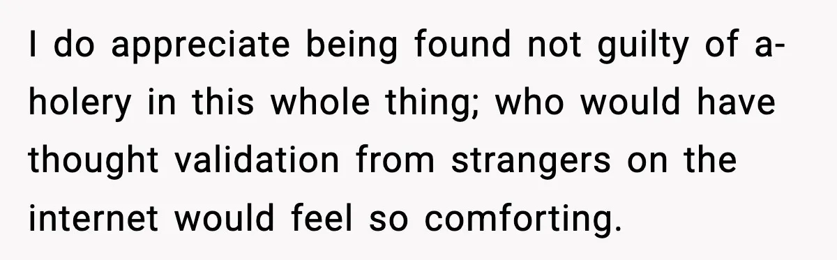 I do appreciate being found not guilty of a-holery in this whole thing; who would have thought validation from strangers on the internet would feel so comforting.