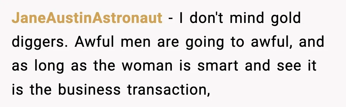 JaneAustinAstronaut − I don't mind gold diggers. Awful men are going to awful, and as long as the woman is smart and see it is the business transaction,