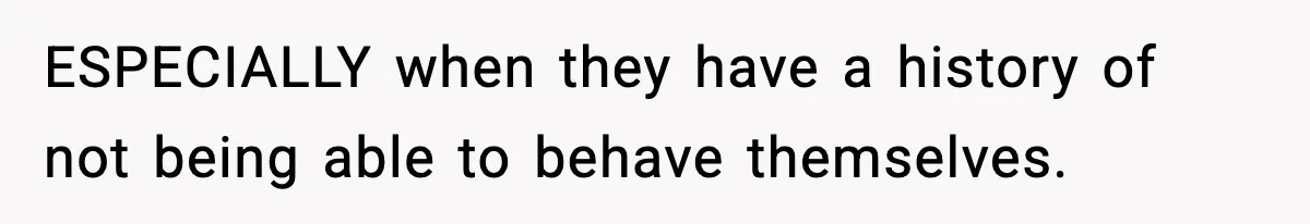 ESPECIALLY when they have a history of not being able to behave themselves.