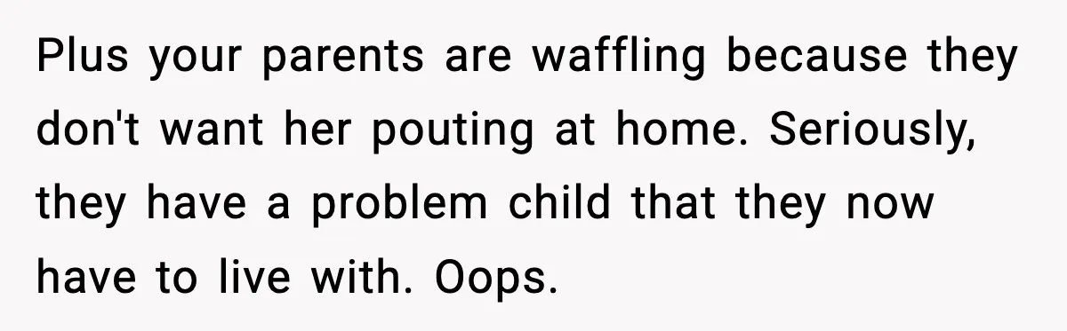 Plus your parents are waffling because they don't want her pouting at home. Seriously, they have a problem child that they now have to live with. Oops.