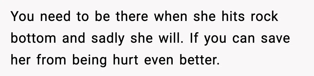 You need to be there when she hits rock bottom and sadly she will. If you can save her from being hurt even better.