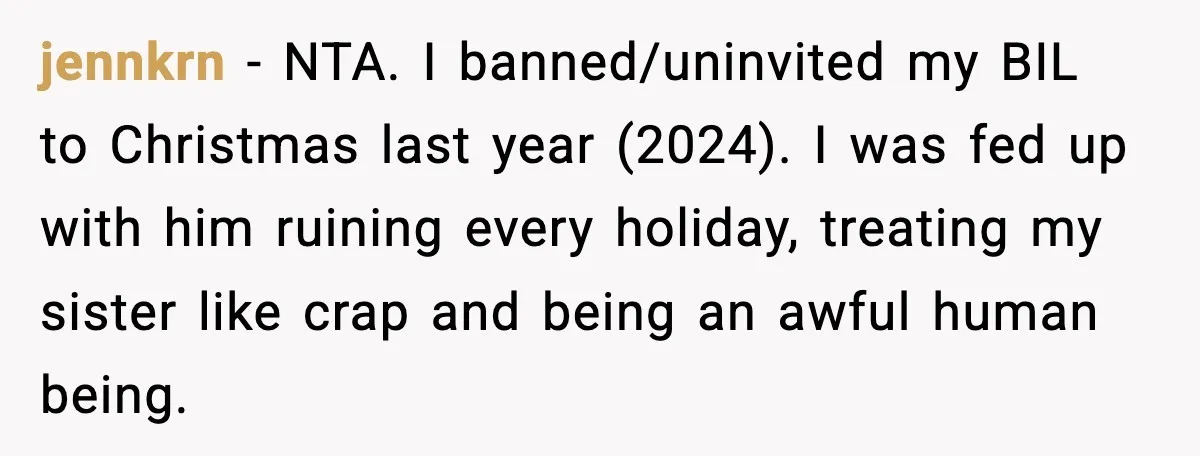 jennkrn − NTA. I banned/uninvited my BIL to Christmas last year (2024). I was fed up with him ruining every holiday, treating my sister like crap and being an awful...