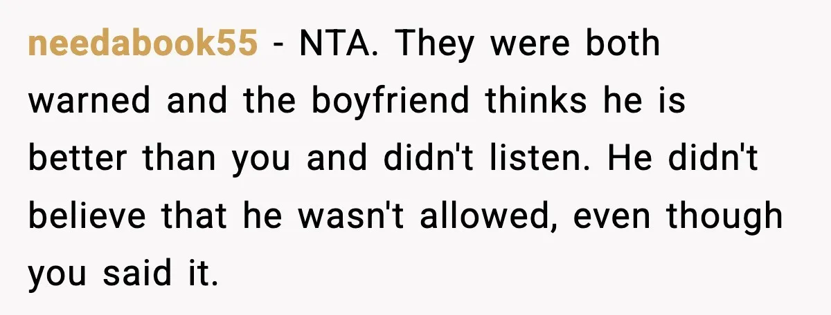 needabook55 − NTA. They were both warned and the boyfriend thinks he is better than you and didn't listen. He didn't believe that he wasn't allowed, even though you said...