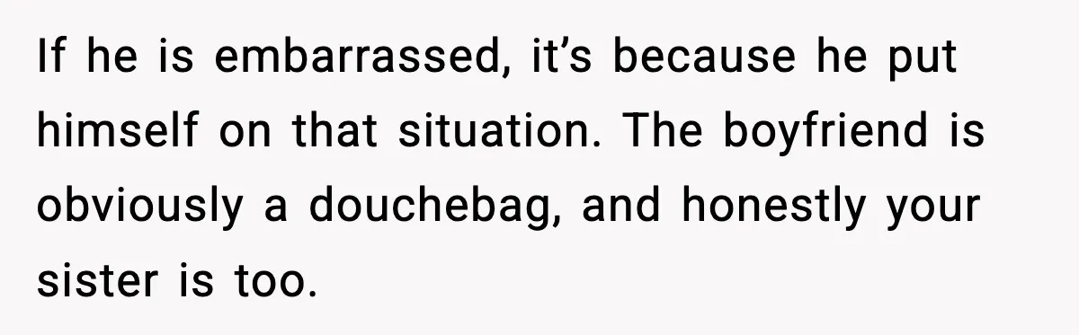 If he is embarrassed, it’s because he put himself on that situation. The boyfriend is obviously a douchebag, and honestly your sister is too.