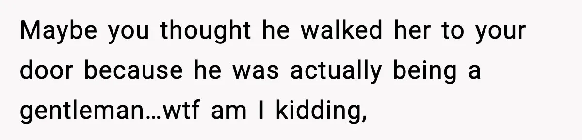 Maybe you thought he walked her to your door because he was actually being a gentleman…wtf am I kidding,