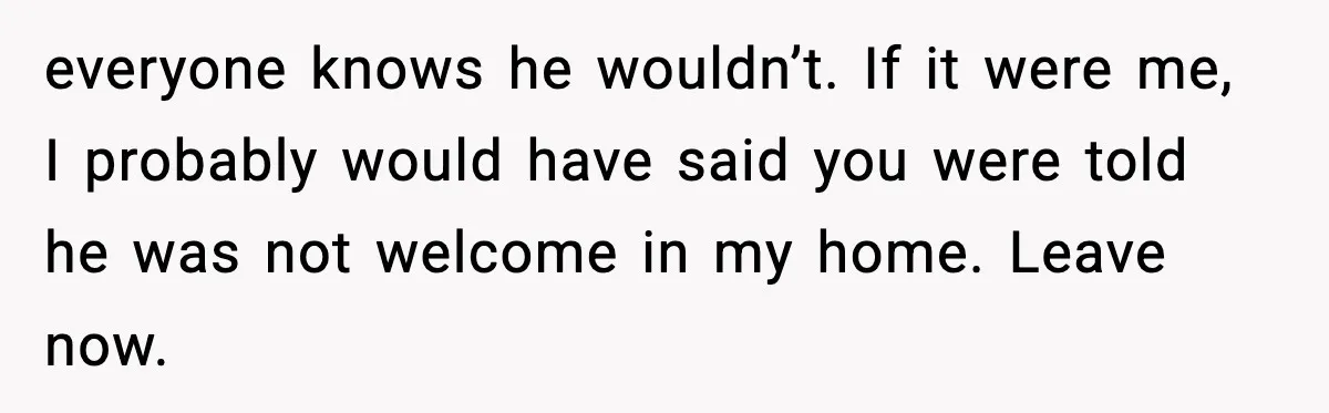 everyone knows he wouldn’t. If it were me, I probably would have said you were told he was not welcome in my home. Leave now.