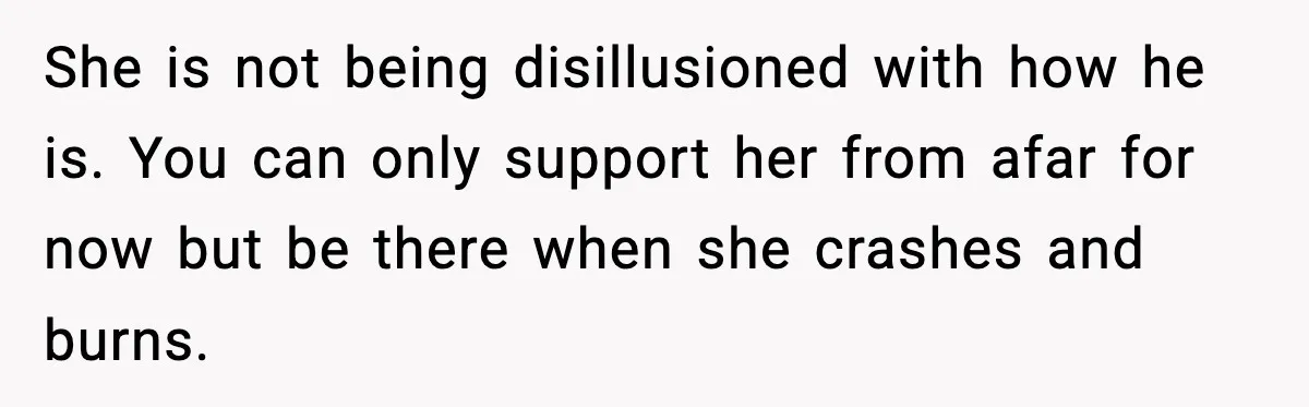 She is not being disillusioned with how he is. You can only support her from afar for now but be there when she crashes and burns.