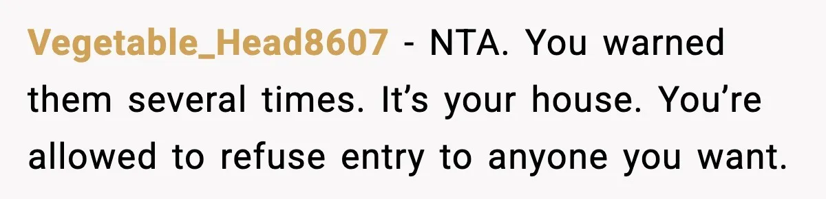 Vegetable_Head8607 − NTA. You warned them several times. It’s your house. You’re allowed to refuse entry to anyone you want.