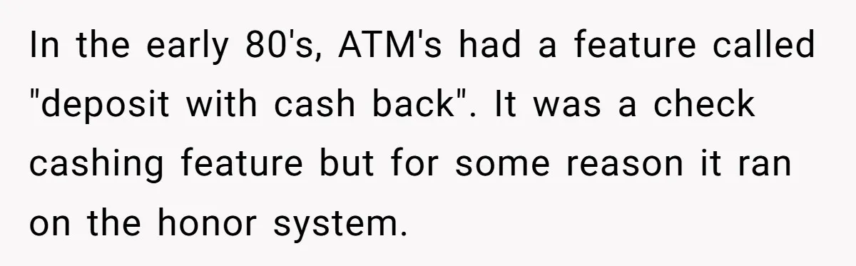 He Was 16 When He Found a Loophole in ATMs, and Somehow Walked Away With $10,000 In the early 80's, ATM's had a feature called "deposit with cash back". It was a check cashing feature but for some reason it ran on the honor system.