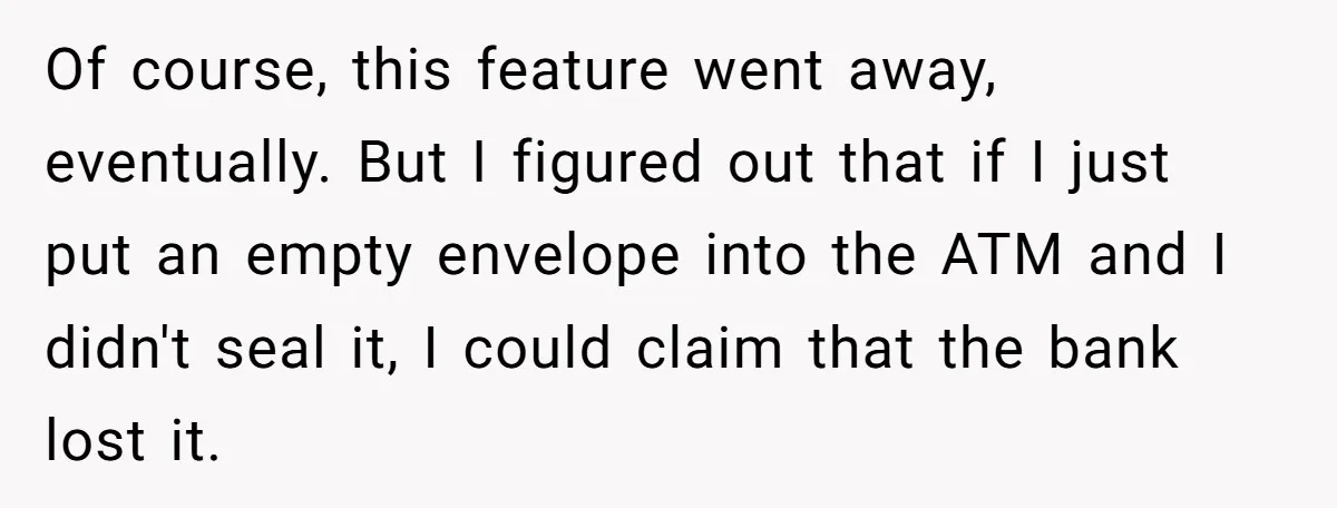 He Was 16 When He Found a Loophole in ATMs, and Somehow Walked Away With $10,000 Of course, this feature went away, eventually. But I figured out that if I just put an empty envelope into the ATM and I didn't seal it, I could claim...