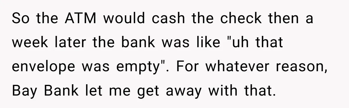 He Was 16 When He Found a Loophole in ATMs, and Somehow Walked Away With $10,000 So the ATM would cash the check then a week later the bank was like "uh that envelope was empty". For whatever reason, Bay Bank let me get away with...