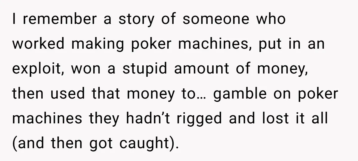 He Was 16 When He Found a Loophole in ATMs, and Somehow Walked Away With $10,000 I remember a story of someone who worked making poker machines, put in an exploit, won a stupid amount of money, then used that money to… gamble on poker machines...