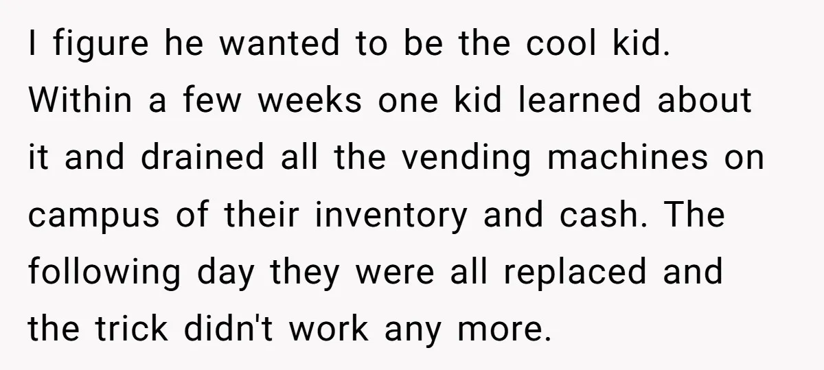 He Was 16 When He Found a Loophole in ATMs, and Somehow Walked Away With $10,000 I figure he wanted to be the cool kid. Within a few weeks one kid learned about it and drained all the vending machines on campus of their inventory and...