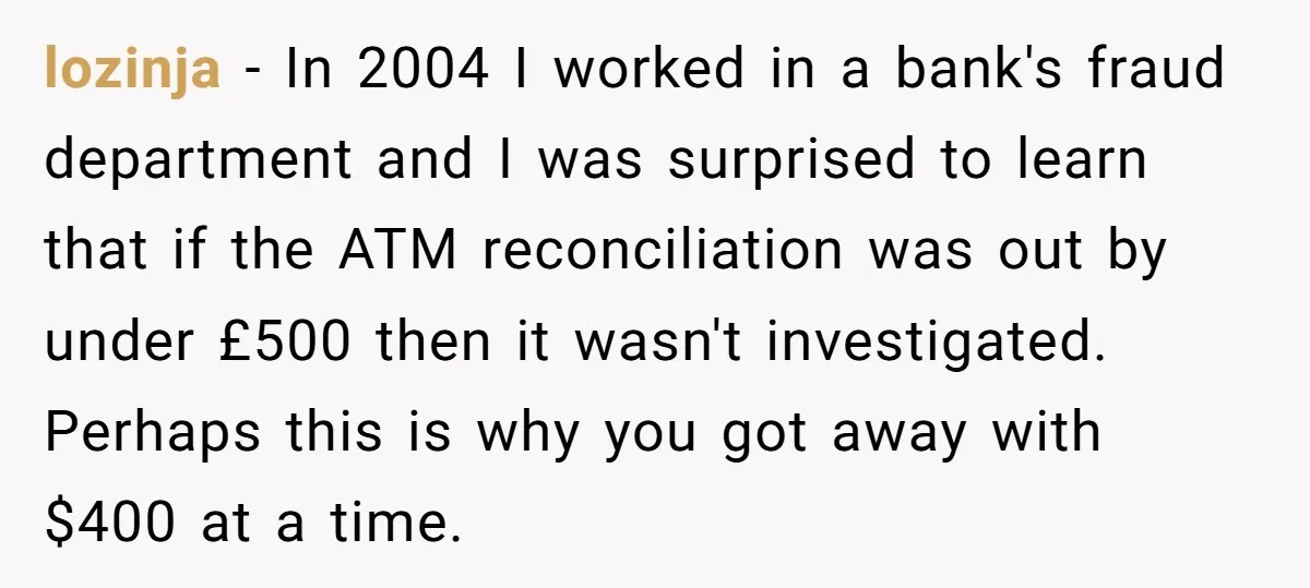 He Was 16 When He Found a Loophole in ATMs, and Somehow Walked Away With $10,000 lozinja − In 2004 I worked in a bank's fraud department and I was surprised to learn that if the ATM reconciliation was out by under £500 then it wasn't...