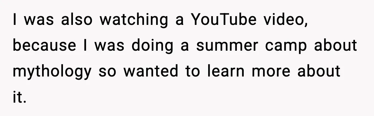 I was also watching a YouTube video, because I was doing a summer camp about mythology so wanted to learn more about it.