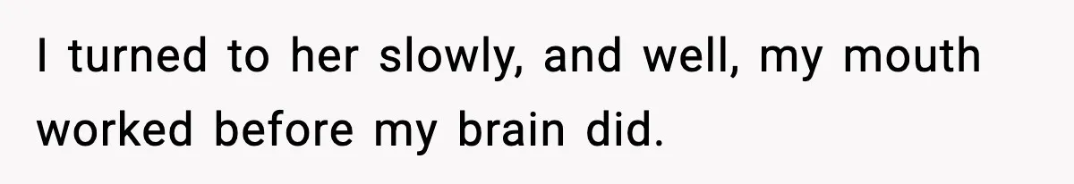 I turned to her slowly, and well, my mouth worked before my brain did.
