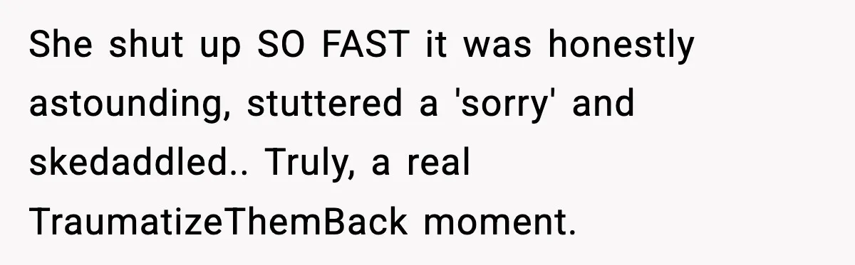She shut up SO FAST it was honestly astounding, stuttered a 'sorry' and skedaddled.. Truly, a real TraumatizeThemBack moment.