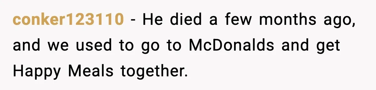 conker123110 − He died a few months ago, and we used to go to McDonalds and get Happy Meals together.