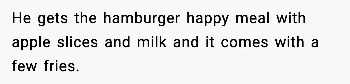 He gets the hamburger happy meal with apple slices and milk and it comes with a few fries.