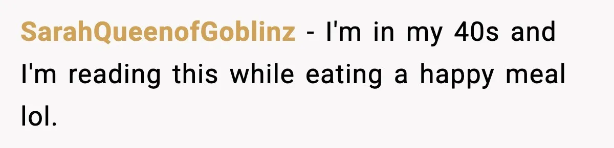 SarahQueenofGoblinz − I'm in my 40s and I'm reading this while eating a happy meal lol.