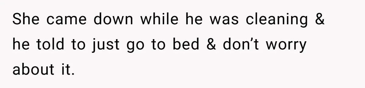 She came down while he was cleaning & he told to just go to bed & don’t worry about it.
