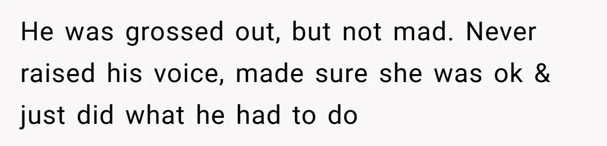 He was grossed out, but not mad. Never raised his voice, made sure she was ok & just did what he had to do